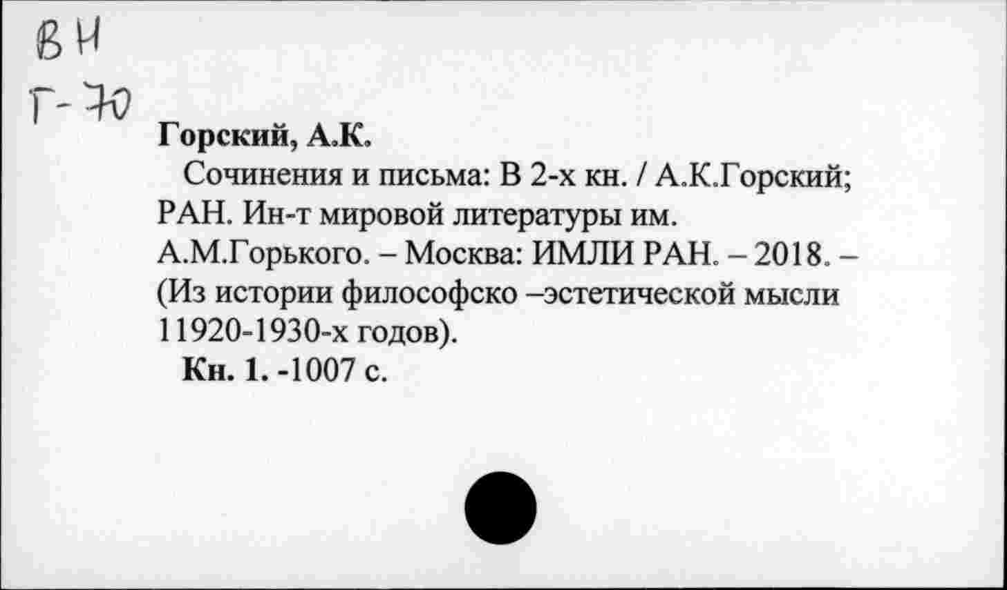 ﻿Горский, А.К.
Сочинения и письма: В 2-х кн. / А.К.Горский; РАН. Ин-т мировой литературы им. А.М.Горького. - Москва: ИМЛИ РАН. - 2018. -(Из истории философско -эстетической мысли 11920-1930-х годов).
Кн. 1.-1007 с.